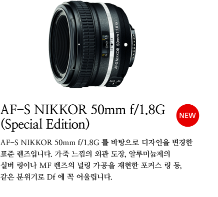 AF-S NIKKOR 50mm f/1.8G（Special Edition）[NEW]AF-S NIKKOR 50mm f/1.8G 를 바탕으로 디자인을 변경한 표준 렌즈입니다 가죽 느낌의 외관 도장, 알루미늄제의 실버 링이나 MF 렌즈의 널링 가공을 재현한 포커스 링 등, 같은 분위기로 Df 에 꼭 어울립니다.