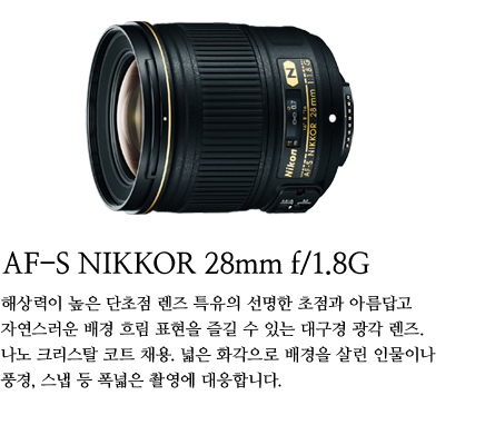 AF-S NIKKOR 28mm f/1.8G
	해상력이 높은 단초점 렌즈 특유의 선명한 초점과 아름답고 자연스러운 배경 흐림 표현을 즐길 수 있는 대구경 광각 렌즈. 나노 크리스탈 코트 채용. 넓은 화각으로 배경을 살린 인물이나 풍경, 스냅 등 폭넓은 촬영에 대응합니다.