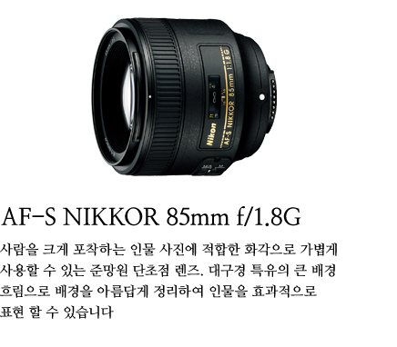 AF-S NIKKOR 85mm f/1.8G 
	사람을 크게 포착하는 인물 사진에 적합한 화각으로 가볍게 사용할 수 있는 준망원 단초점 렌즈. 대구경 특유의 큰 배경 흐림으로 배경을 아름답게 정리하여 인물을 효과적으로 표현 할 수 있습니다.