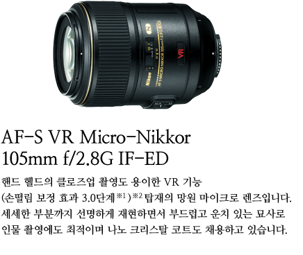 AF-S VR Micro-Nikkor 105mm f/2.8G IF-ED 
	핸드 헬드의 클로즈업 촬영도 용이한 VR 기능 (손떨림 보정 효과 3.0단계※1)※2 탑재의 망원 마이크로 렌즈입니다. 세세한 부분까지 선명하게
	재현하면서 부드럽고 운치 있는 묘사로 인물 촬영에도 최적이며 나노 크리스탈 코트도 채용하고 있습니다.