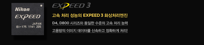 고속 처리 성능의 EXPEED 3 화상처리엔진 : D4, D800 시리즈와 동일한 수준의 고속 처리 능력, 고용량의 이미지 데이터를 신속하고 정확하게 처리!