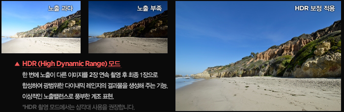 HDR (High Dynamic Range) 모드 : 한 번에 노출이 다른 이미지를 2장 연속 촬영 후 최종 1장으로 합성하여 광범위한 다이내믹 레인지의 결과물을 생성해 주는 기능. 이상적인 노출밸런스로 풍부한 계조 표현. *HDR 촬영 모드에서는 삼각대 사용을 권장합니다.