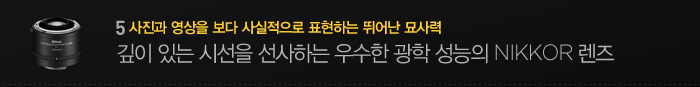 5. 사진과 영상을 보다 사실적으로 표현하는 뛰어난 묘사력. 깊이 있는 시선을 선사하는 우수한 광학 성능의 nikkor렌즈